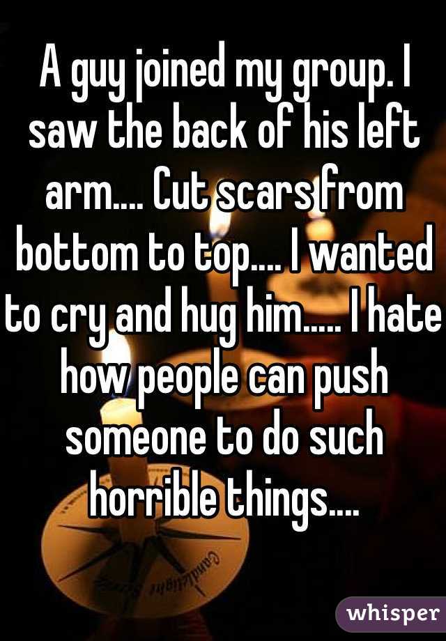 A guy joined my group. I saw the back of his left arm.... Cut scars from bottom to top.... I wanted to cry and hug him..... I hate how people can push someone to do such horrible things....  