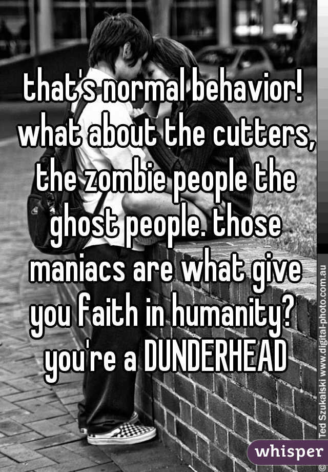 that's normal behavior! what about the cutters, the zombie people the ghost people. those maniacs are what give you faith in humanity?  you're a DUNDERHEAD