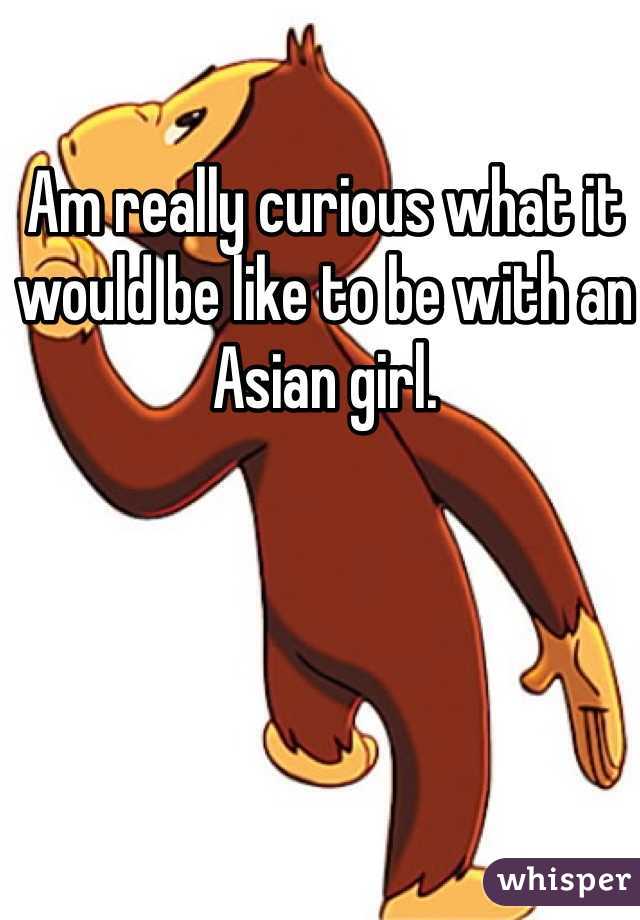 Am really curious what it would be like to be with an Asian girl. 