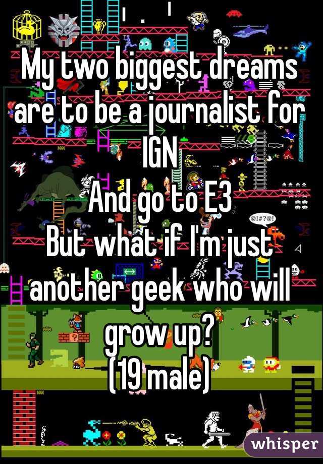 My two biggest dreams are to be a journalist for IGN
And go to E3
But what if I'm just another geek who will grow up?
(19 male)