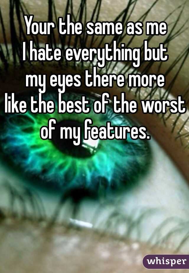 Your the same as me
I hate everything but
my eyes there more 
like the best of the worst
of my features.