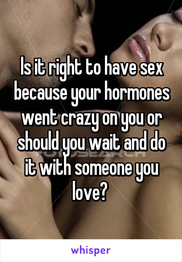 Is it right to have sex because your hormones went crazy on you or should you wait and do it with someone you love? 