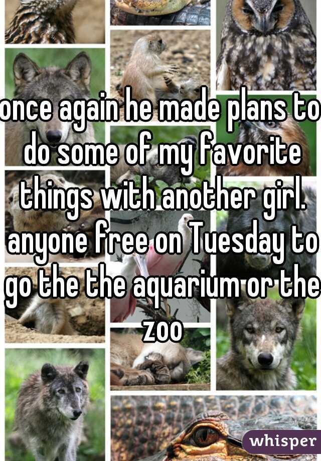 once again he made plans to do some of my favorite things with another girl. anyone free on Tuesday to go the the aquarium or the zoo