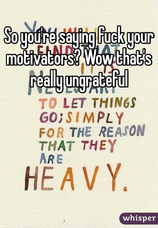So you're saying fuck your motivators? Wow that's really ungrateful