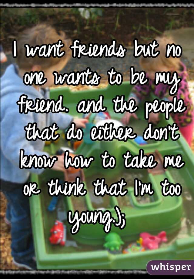 I want friends but no one wants to be my friend. and the people that do either don't know how to take me or think that I'm too young.); 
