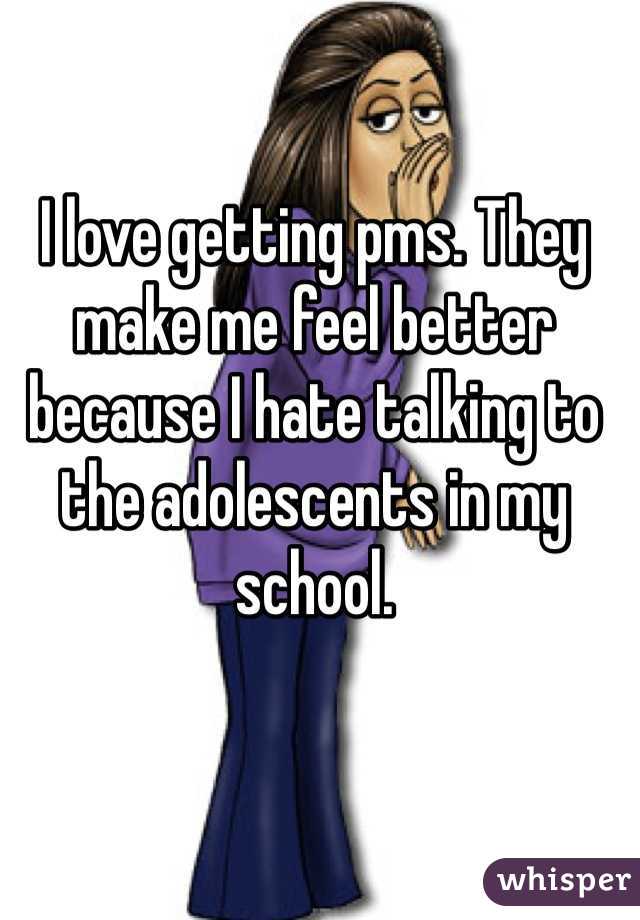 I love getting pms. They make me feel better because I hate talking to the adolescents in my school. 