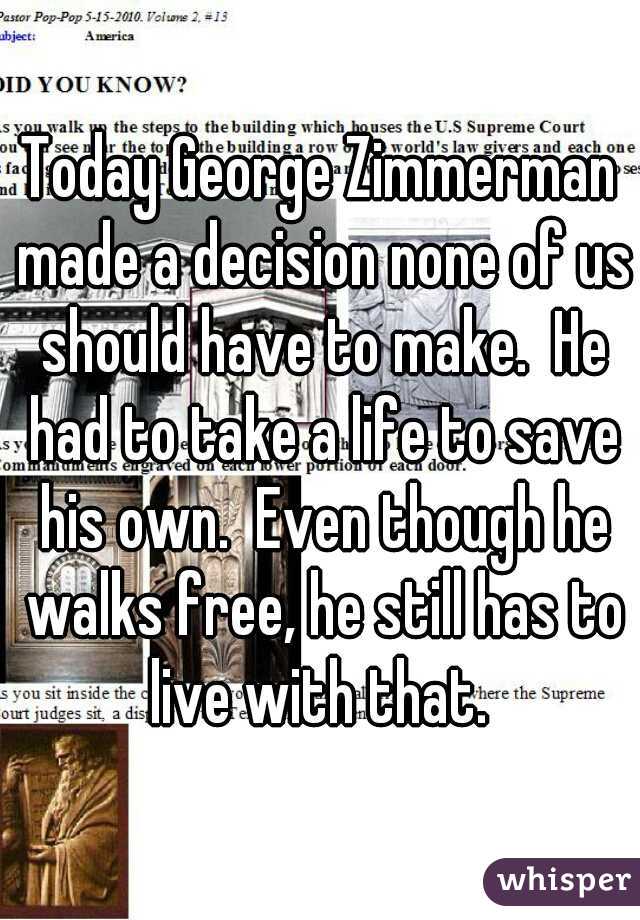 Today George Zimmerman made a decision none of us should have to make.  He had to take a life to save his own.  Even though he walks free, he still has to live with that. 