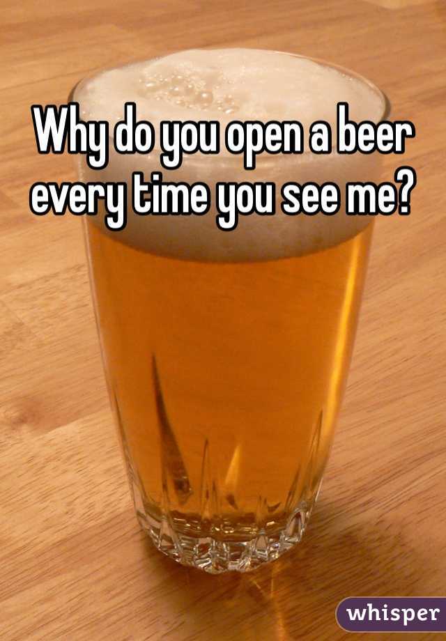 Why do you open a beer every time you see me?