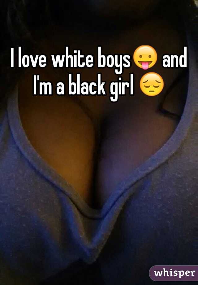 I love white boys😛 and I'm a black girl 😔
