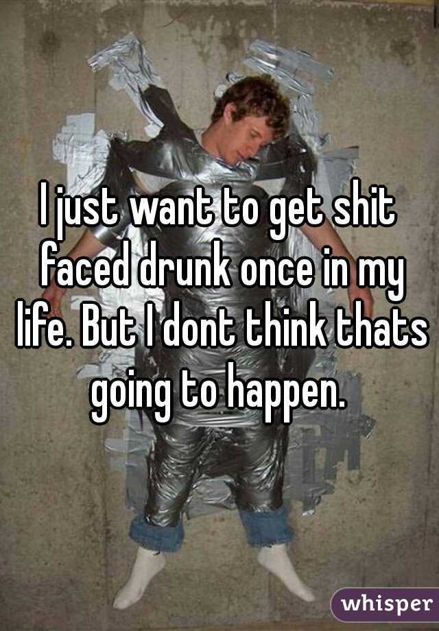 I just want to get shit faced drunk once in my life. But I dont think thats going to happen. 