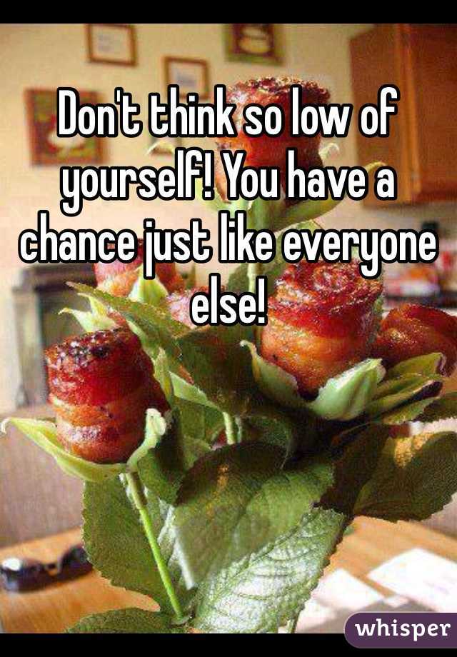 Don't think so low of yourself! You have a chance just like everyone else!