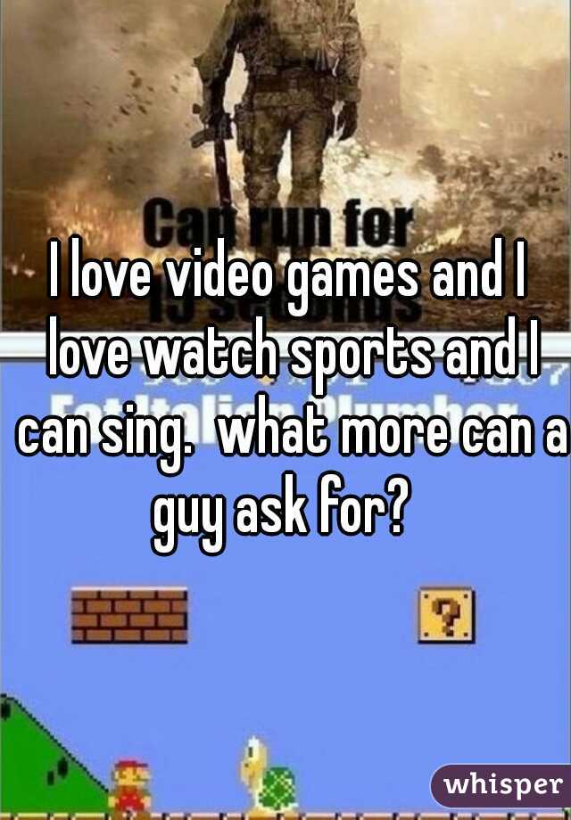 I love video games and I love watch sports and I can sing.  what more can a guy ask for?  