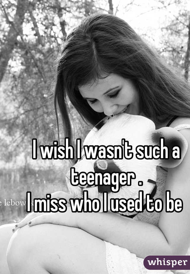I wish I wasn't such a teenager . 
I miss who I used to be 