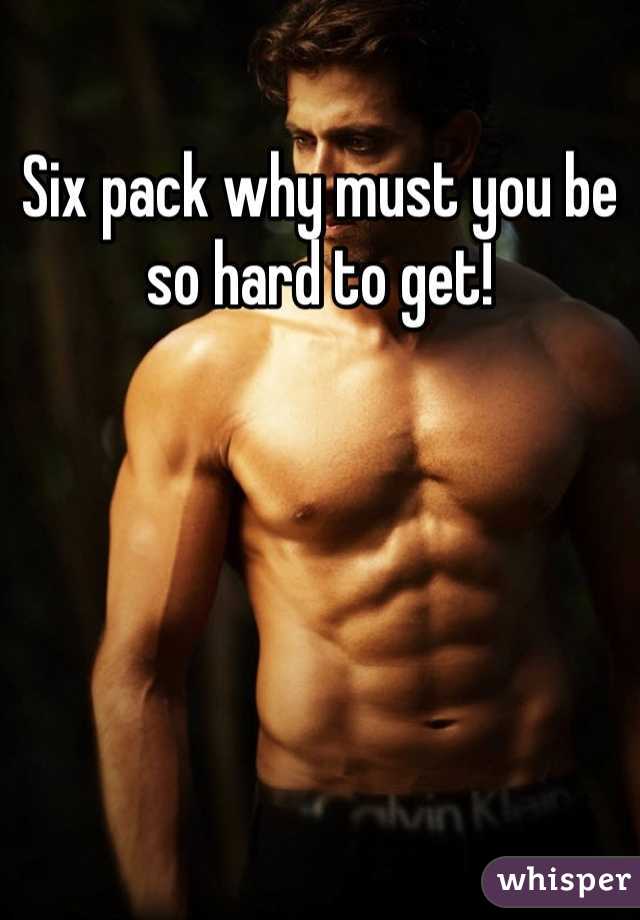 Six pack why must you be so hard to get! 