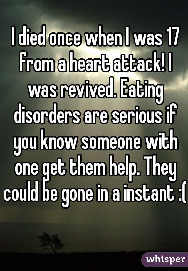 I died once when I was 17 from a heart attack! I was revived. Eating disorders are serious if you know someone with one get them help. They could be gone in a instant :( 