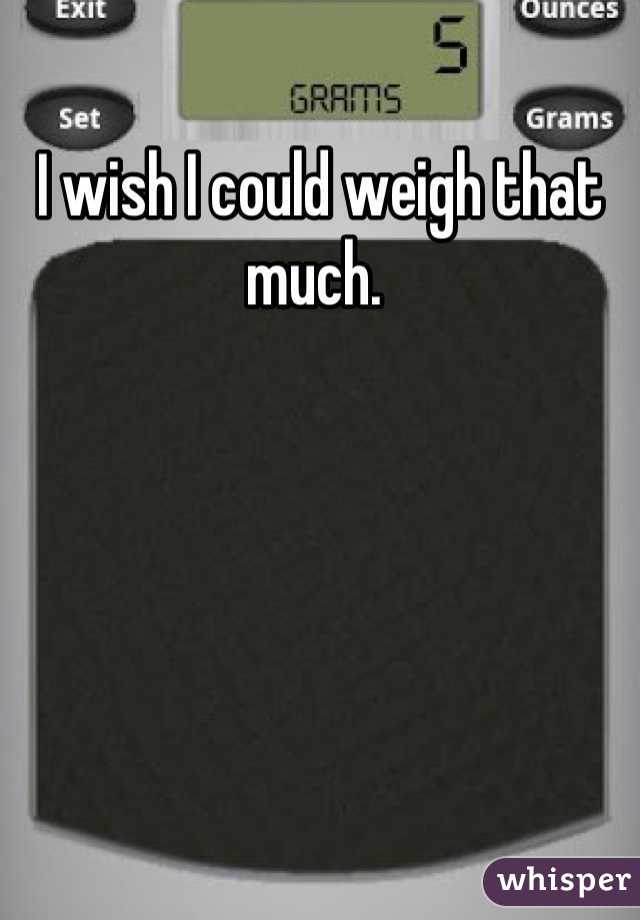 I wish I could weigh that much. 