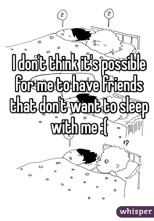 I don't think it's possible for me to have friends that don't want to sleep with me :(