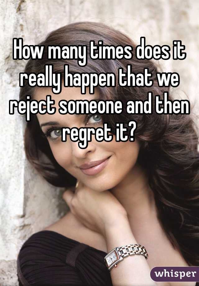 How many times does it really happen that we reject someone and then regret it?