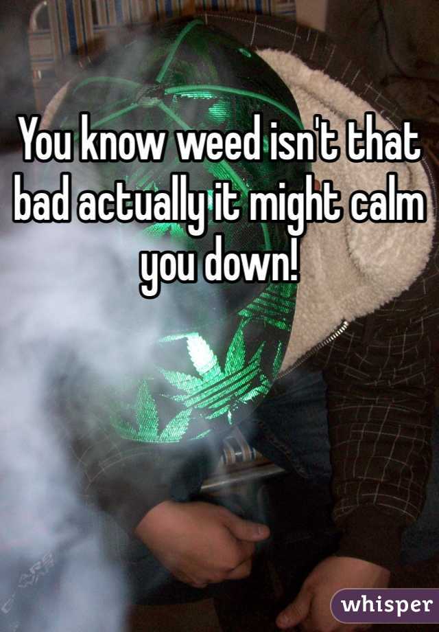 You know weed isn't that bad actually it might calm you down!