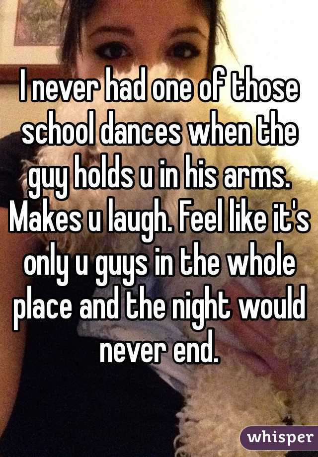 I never had one of those school dances when the guy holds u in his arms. Makes u laugh. Feel like it's only u guys in the whole place and the night would never end.