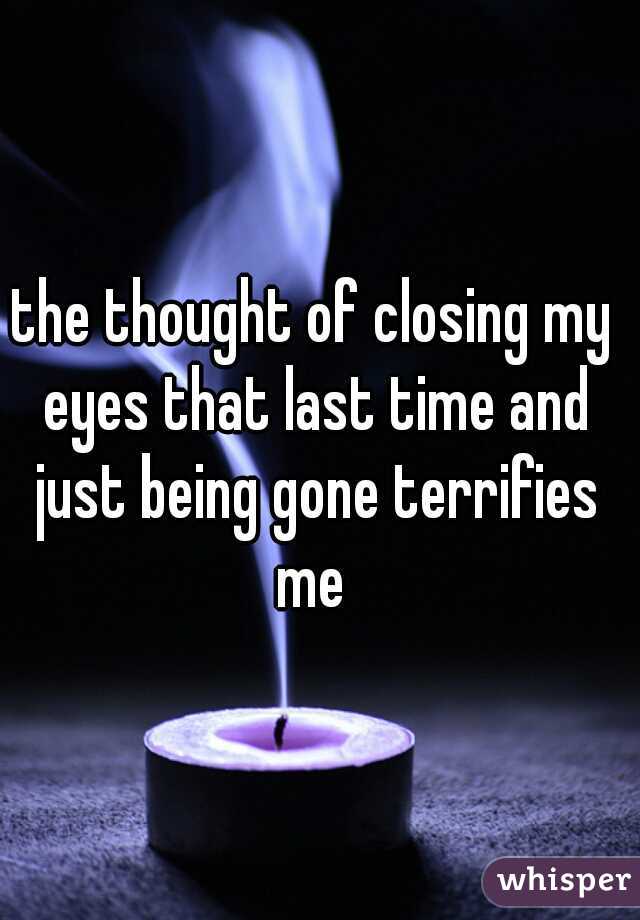 the thought of closing my eyes that last time and just being gone terrifies me 
