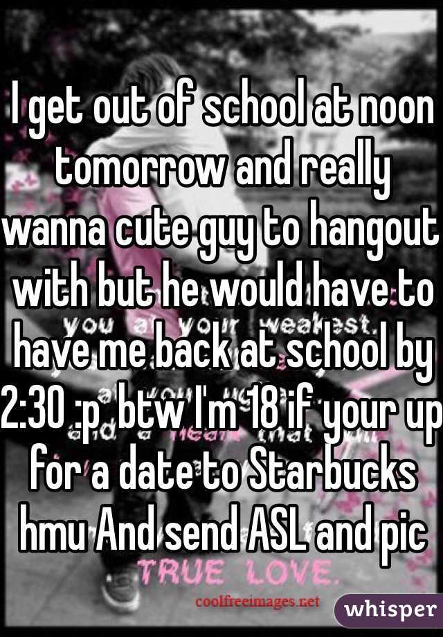 I get out of school at noon tomorrow and really wanna cute guy to hangout with but he would have to have me back at school by 2:30 :p  btw I'm 18 if your up for a date to Starbucks hmu And send ASL and pic