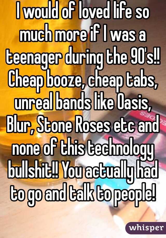 I would of loved life so much more if I was a teenager during the 90's!! Cheap booze, cheap tabs, unreal bands like Oasis, Blur, Stone Roses etc and none of this technology bullshit!! You actually had to go and talk to people!