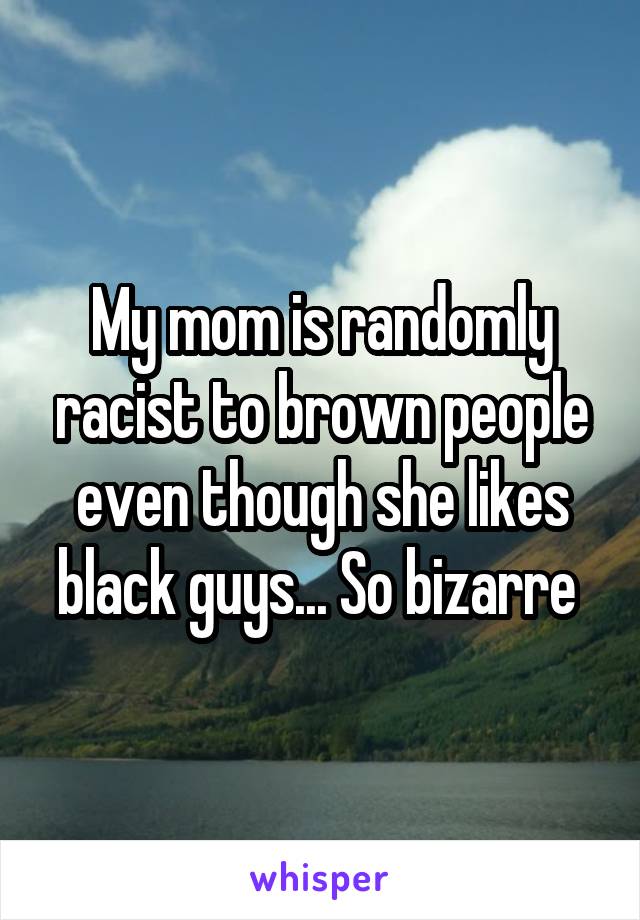 My mom is randomly racist to brown people even though she likes black guys... So bizarre 