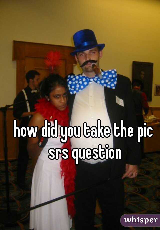 how did you take the pic 
srs question