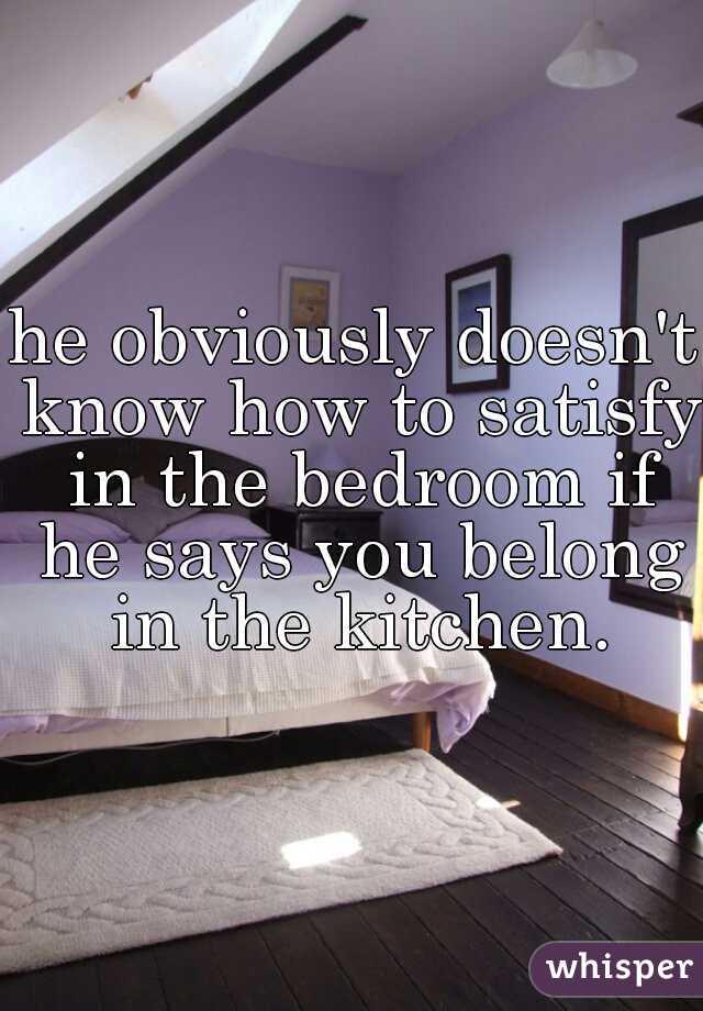 he obviously doesn't know how to satisfy in the bedroom if he says you belong in the kitchen.