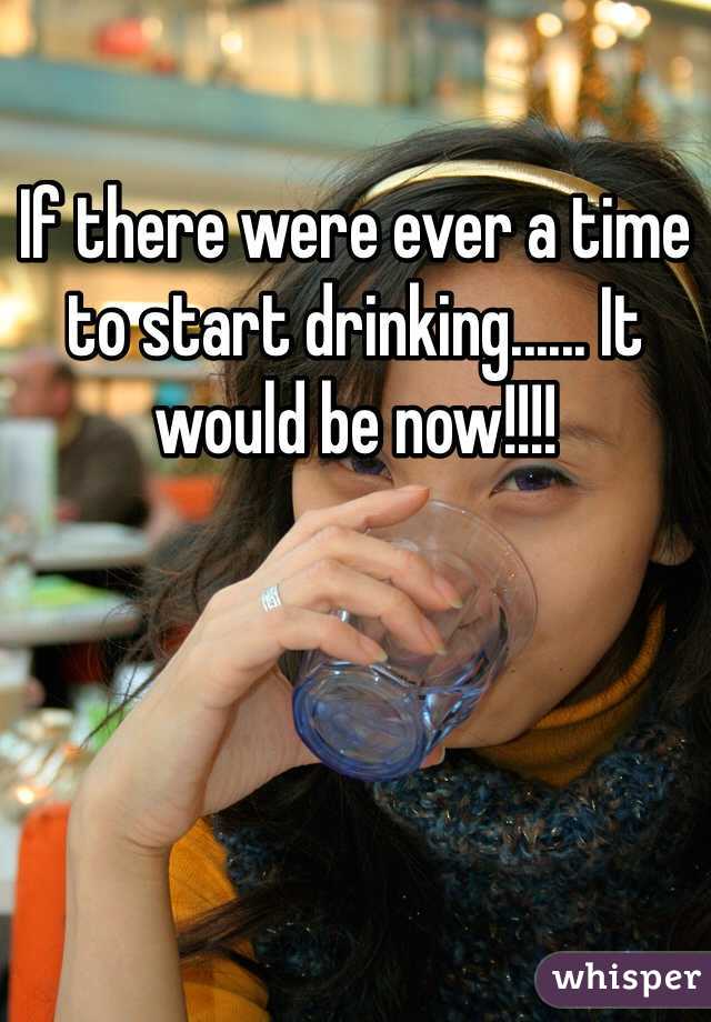 If there were ever a time to start drinking...... It would be now!!!! 