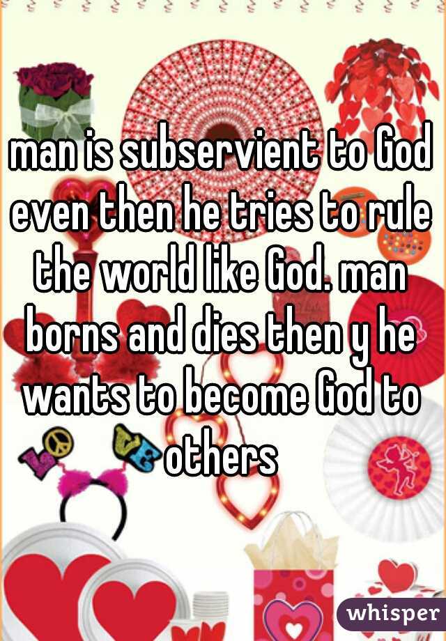 man is subservient to God even then he tries to rule the world like God. man borns and dies then y he wants to become God to others