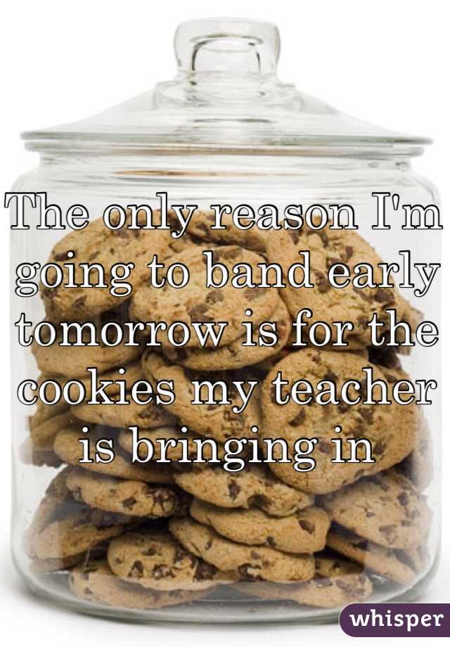 The only reason I'm going to band early tomorrow is for the cookies my teacher is bringing in