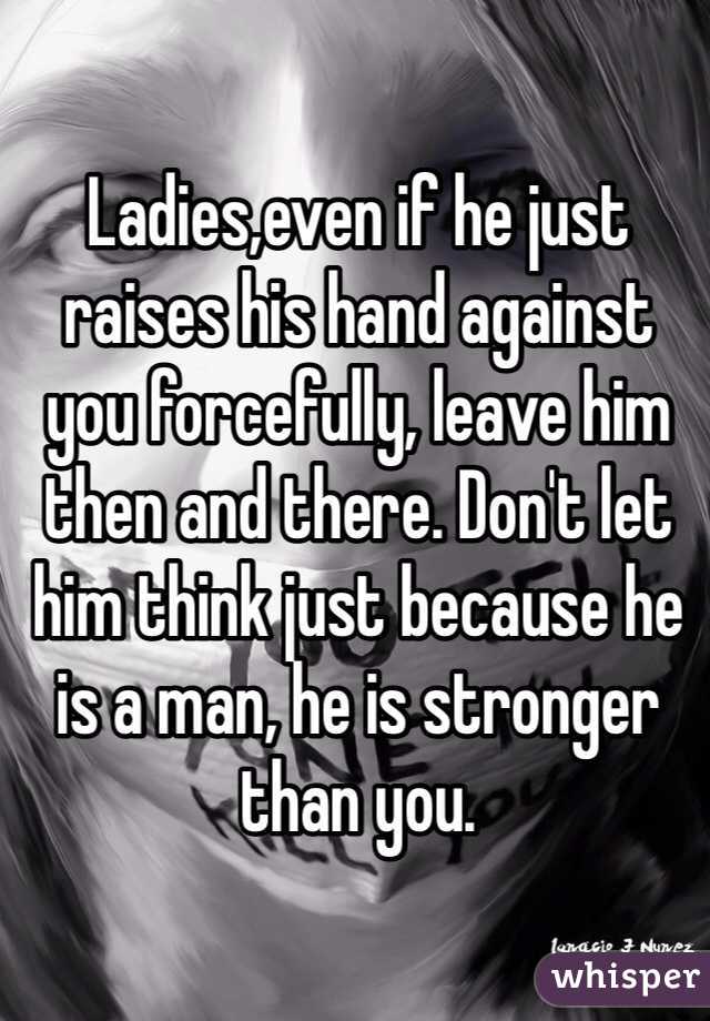 Ladies,even if he just raises his hand against you forcefully, leave him then and there. Don't let him think just because he is a man, he is stronger than you.