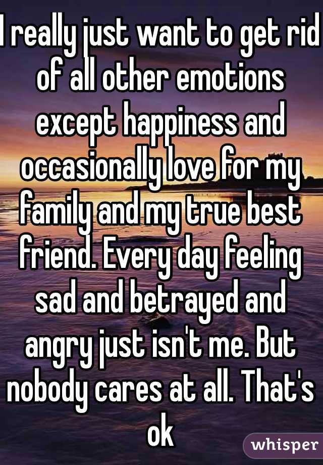I really just want to get rid of all other emotions except happiness and occasionally love for my family and my true best friend. Every day feeling sad and betrayed and angry just isn't me. But nobody cares at all. That's ok