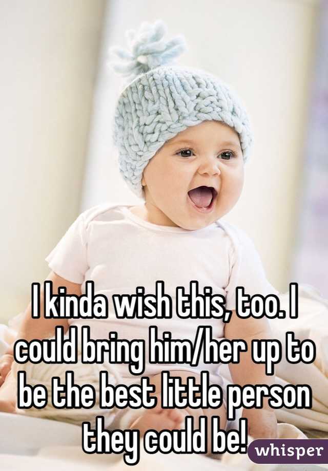 I kinda wish this, too. I could bring him/her up to be the best little person they could be!