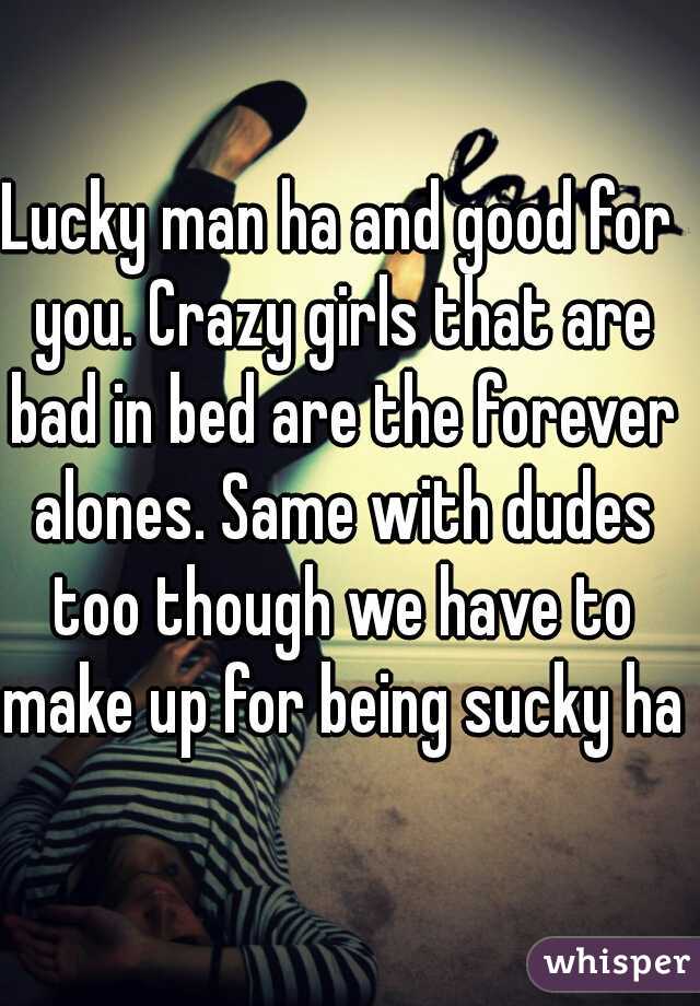Lucky man ha and good for you. Crazy girls that are bad in bed are the forever alones. Same with dudes too though we have to make up for being sucky ha.