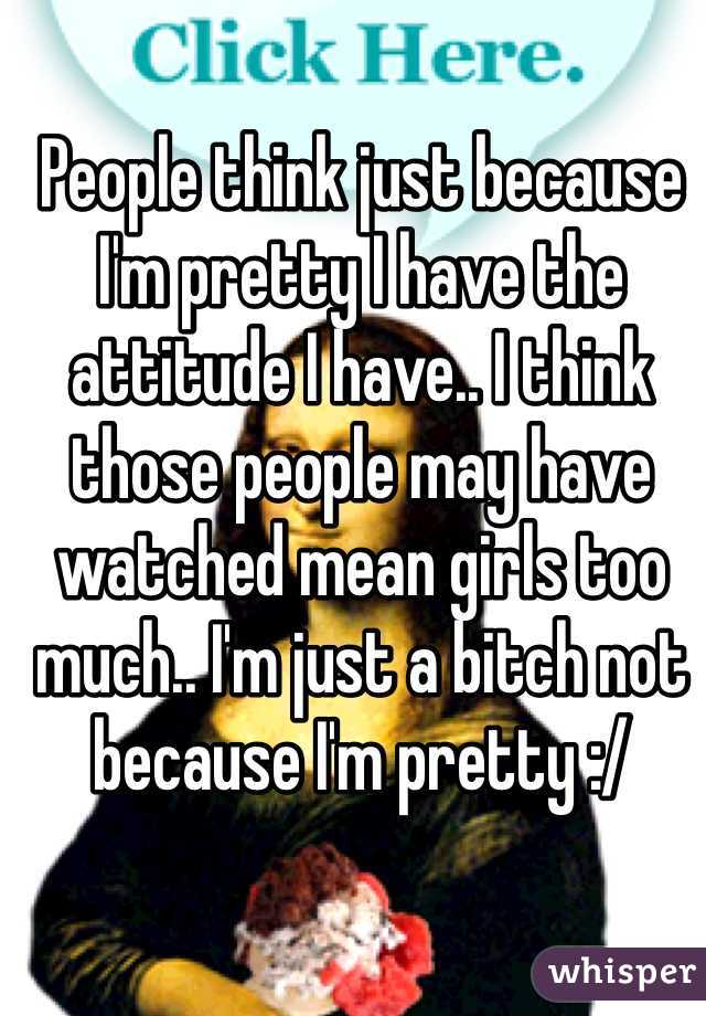 People think just because I'm pretty I have the attitude I have.. I think those people may have watched mean girls too much.. I'm just a bitch not because I'm pretty :/ 