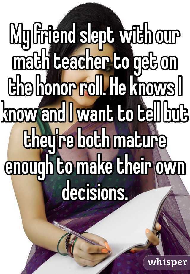 My friend slept with our math teacher to get on the honor roll. He knows I know and I want to tell but they're both mature enough to make their own decisions. 