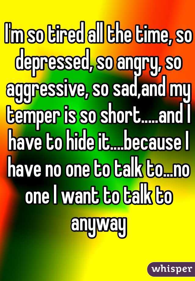 I'm so tired all the time, so depressed, so angry, so aggressive, so sad,and my temper is so short.....and I have to hide it....because I have no one to talk to...no one I want to talk to anyway