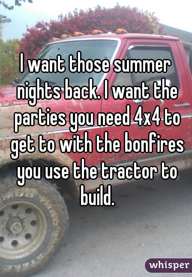 I want those summer nights back. I want the parties you need 4x4 to get to with the bonfires you use the tractor to build.