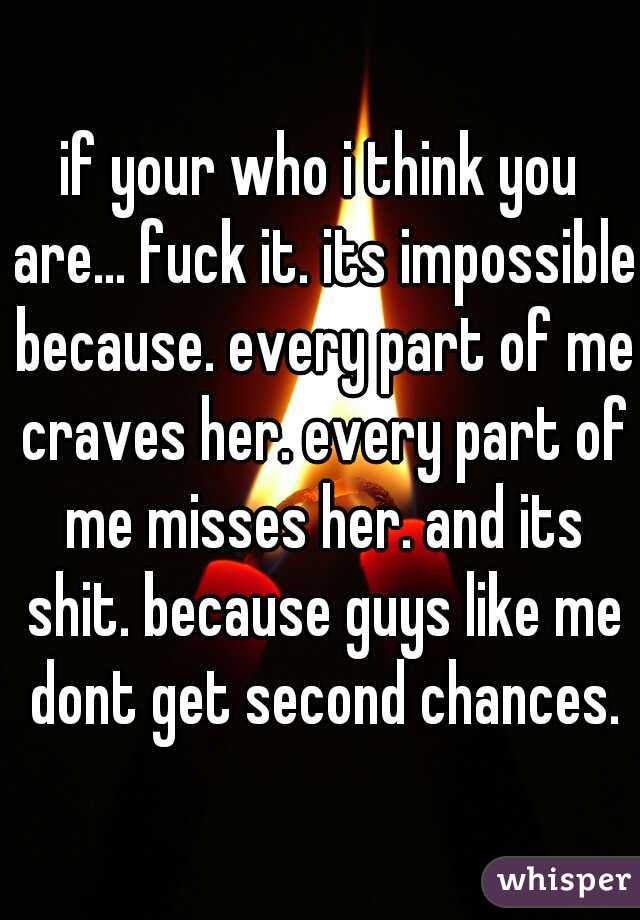 if your who i think you are... fuck it. its impossible because. every part of me craves her. every part of me misses her. and its shit. because guys like me dont get second chances.