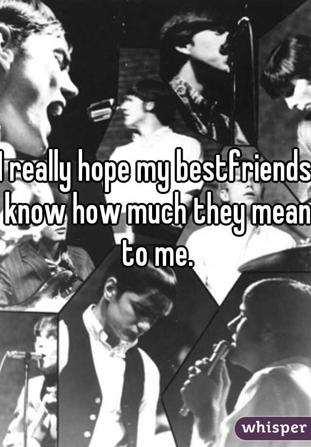 I really hope my bestfriends know how much they mean to me.