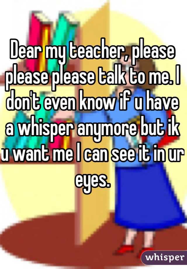 Dear my teacher, please please please talk to me. I don't even know if u have a whisper anymore but ik u want me I can see it in ur eyes.
