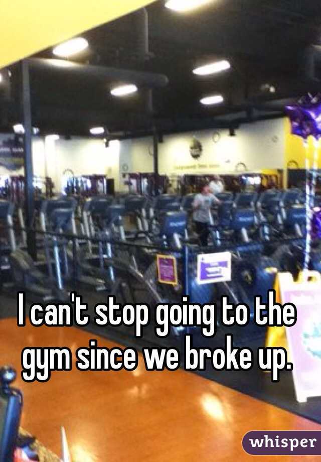 I can't stop going to the gym since we broke up. 
