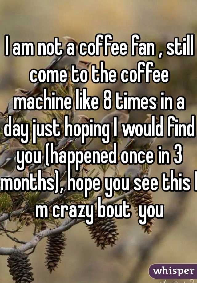 I am not a coffee fan , still come to the coffee machine like 8 times in a day just hoping I would find you (happened once in 3 months), hope you see this I m crazy bout  you 
