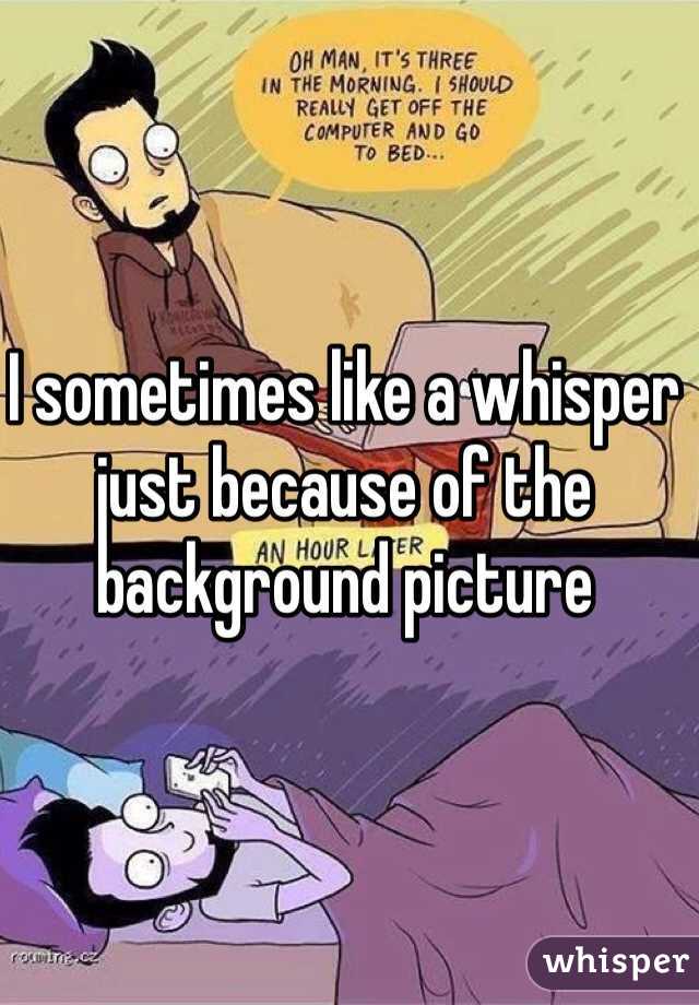 I sometimes like a whisper just because of the background picture