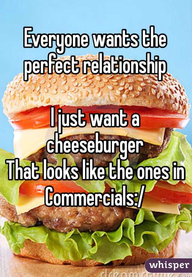 Everyone wants the 
perfect relationship

I just want a cheeseburger 
That looks like the ones in
Commercials:/