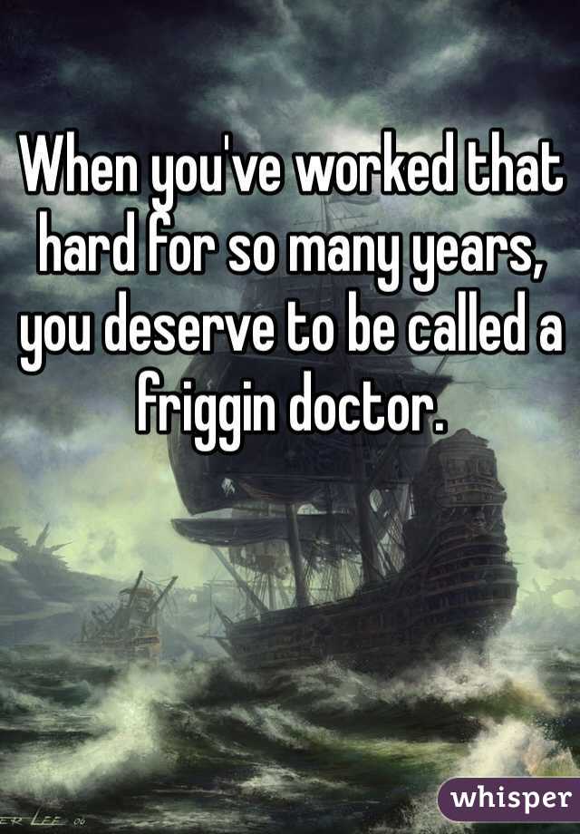 When you've worked that hard for so many years, you deserve to be called a friggin doctor. 