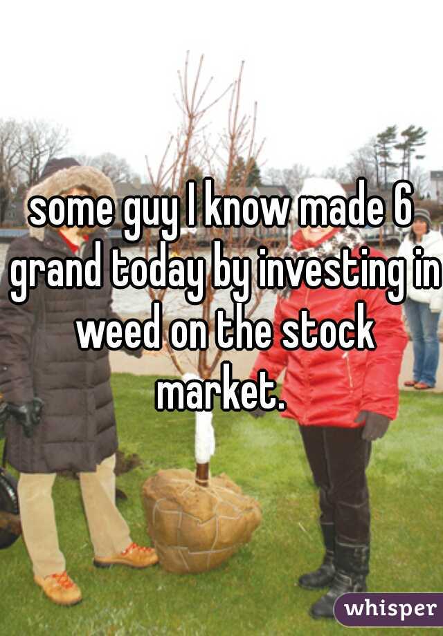 some guy I know made 6 grand today by investing in weed on the stock market. 
